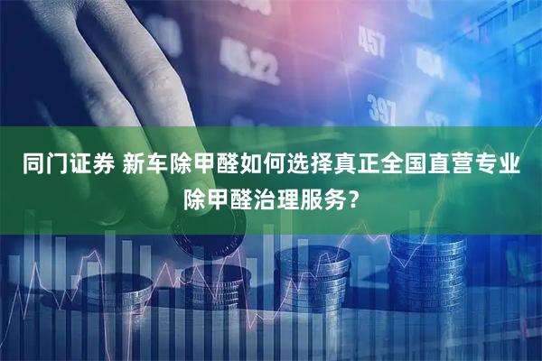 同门证券 新车除甲醛如何选择真正全国直营专业除甲醛治理服务？