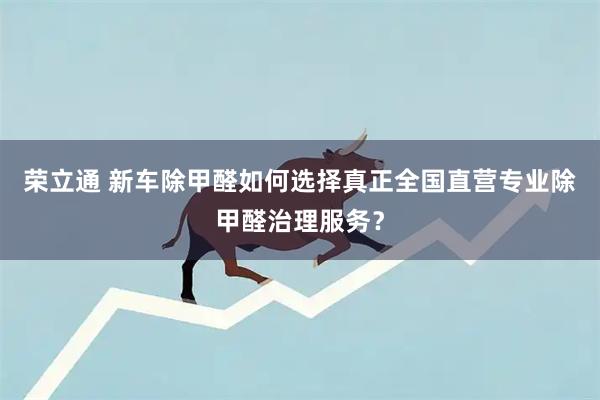荣立通 新车除甲醛如何选择真正全国直营专业除甲醛治理服务？